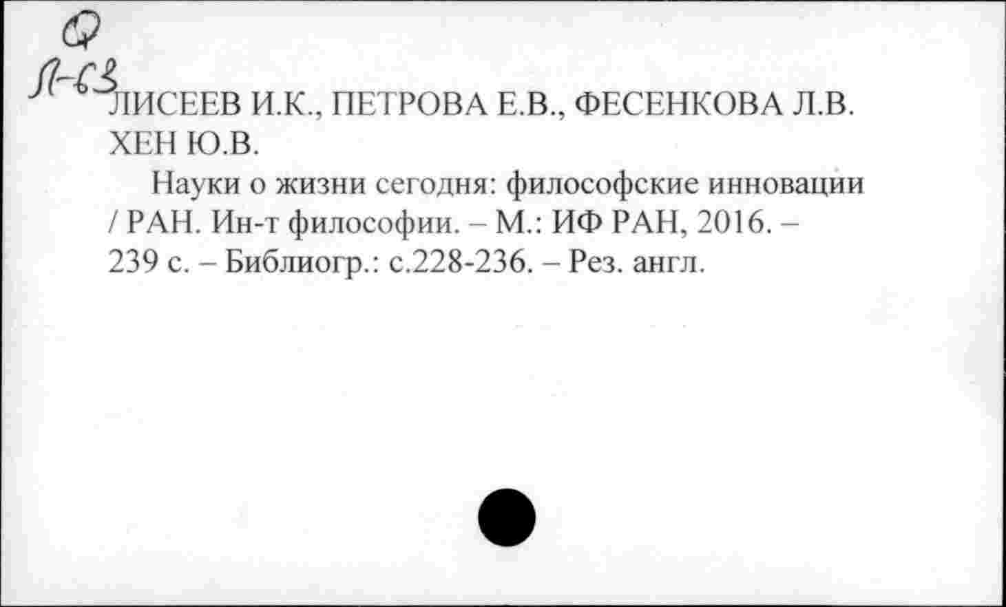 ﻿ЛИСЕЕВ И.К., ПЕТРОВА Е.В., ФЕСЕНКОВА Л.В. ХЕН Ю.В.
Науки о жизни сегодня: философские инновации / РАН. Ин-т философии. - М.: ИФ РАН, 2016. -239 с. - Библиогр.: с.228-236. - Рез. англ.